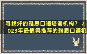 寻找好的雅思口语培训机构？ 2023年最值得推荐的雅思口语机构是哪家？